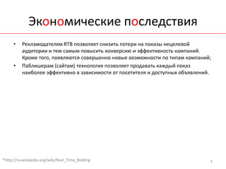 Экономические последствия
      •   Рекламодателям RTB позволяет снизить потери на показы нецелевой
          аудитории и тем самым повысить конверсию и эффективность кампаний.
          Кроме того, появляются совершенно новые возможности по типам кампаний;
      •   Паблишерам (сайтам) технология позволяет продавать каждый показ
          наиболее эффективно в зависимости от посетителя и доступных объявлений.




*http://ru.wikipedia.org/wiki/Real_Time_Bidding                                 8
 