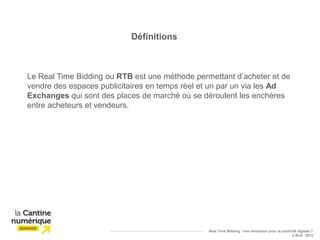 Définitions



Le Real Time Bidding ou RTB est une méthode permettant d’acheter et de
vendre des espaces publicitaires en temps réel et un par un via les Ad
Exchanges qui sont des places de marché où se déroulent les enchères
entre acheteurs et vendeurs.




                                                Real Time Bidding : une révolution pour la publicité digitale ?
                                                                                                 2 Avril 2013
 