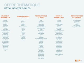 ÉTAIL DES VERTICALES


 FINANCE ET                                 FEMININ, FAMILLE              SPORT ET            MÉTÉO, VOYAGES
                      DIVERTISSEMENTS
INFORMATION                                    ET SANTÉ                 INFORMATION             ET SERVICES
       Boursier                TF1                      Elle                   L'Equipe          La Chaine Meteo
    Boursorama              France 2               AuFeminin                  Eurosport             Le Routard
      Le Figaro             France 3                  Femina                  Adrenaline           TV Magazine
      Europe 1              France 4               Marie Claire           France Football             Evene
     Le Parisien            France 5              Cosmopolitan                Le Figaro           Le Conjugueur
      20Minutes         France Television     Marie Claire Maison             Europe 1         Voyages Bons Plans
        Metro               France O            Marie Claire Idées           Le Parisien
     Sud Ouest               WAT.tv                    Public                 20Minutes
Journal du Dimanche           Pluzz               Psychologies          Journal du Dimanche
  La Voix du Nord           Premiere                 Marmiton             La Voix du Nord
     Paris Match              Public              Magic Maman                Paris Match
    Le Particulier            June                     Famili             Region France 3
  Dordogne Libre          TV Magazine                  June                      Metro
     Nord Littoral           La 1ere               Avantages                La Depeche
  Courrier Picard           Staragora       Cuisine et Vins de France        Sud Ouest
     Nord Eclair              Evene                   Parent                Le Particulier
   La Republique                                    InfoBébés             Dordogne Libre
   L'independant                                      Mon BB                 Nord Littoral
      Midi Libre                                     Pénélope             Courrier Picard
   Charente Libre                                   Staragora                Nord Eclair
    La Depeche                                        Teemix               La Republique
     Bordeaux 7                                    Doctissimo              L'independant
      Pyrenees                                    Eurékasanté                 Midi Libre
         LCI                                         Santé AZ              Charente Libre
                                                  Magic Maison               Bordeaux 7
                                                  Magic Récré                 Pyrenees
                                                  Etre Enceinte           Figaro Nautisme
                                                  Supertoinette                   LCI
                                                  Votre Beauté
                                                  Shop My Dear
 