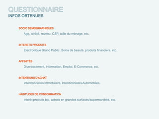 Age, civilité, revenu, CSP, taille du ménage, etc.




Electronique Grand Public, Soins de beauté, produits financiers, etc.




Divertissement, Information, Emploi, E-Commerce, etc.




Intentionnistes Immobiliers, Intentionnistes Automobiles.




Intérêt produits bio, achats en grandes surfaces/supermarchés, etc.
 