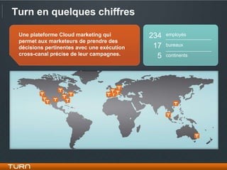 Turn en quelques chiffres

 Une plateforme Cloud marketing qui         234   employés
 permet aux marketeurs de prendre des
 décisions pertinentes avec une exécution    17   bureaux
 cross-canal précise de leur campagnes.       5   continents
 