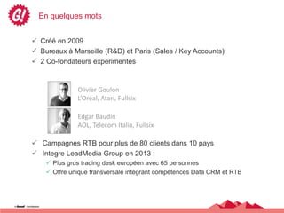 En quelques mots


 Créé en 2009
 Bureaux à Marseille (R&D) et Paris (Sales / Key Accounts)
 2 Co-fondateurs experimentés


              Olivier Goulon
              L’Oréal, Atari, Fullsix

              Edgar Baudin
              AOL, Telecom Italia, Fullsix

 Campagnes RTB pour plus de 80 clients dans 10 pays
 Integre LeadMedia Group en 2013 :
     Plus gros trading desk européen avec 65 personnes
     Offre unique transversale intégrant compétences Data CRM et RTB
 