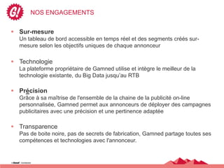 NOS ENGAGEMENTS


 Sur-mesure
  Un tableau de bord accessible en temps réel et des segments créés sur-
  mesure selon les objectifs uniques de chaque annonceur

 Technologie
  La plateforme propriétaire de Gamned utilise et intègre le meilleur de la
  technologie existante, du Big Data jusqu’au RTB

 Précision
  Grâce à sa maîtrise de l'ensemble de la chaine de la publicité on-line
  personnalisée, Gamned permet aux annonceurs de déployer des campagnes
  publicitaires avec une précision et une pertinence adaptée

 Transparence
  Pas de boite noire, pas de secrets de fabrication, Gamned partage toutes ses
  compétences et technologies avec l'annonceur.
 
