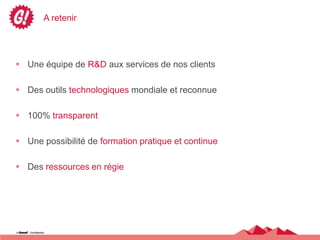 A retenir




 Une équipe de R&D aux services de nos clients

 Des outils technologiques mondiale et reconnue

 100% transparent

 Une possibilité de formation pratique et continue

 Des ressources en régie
 