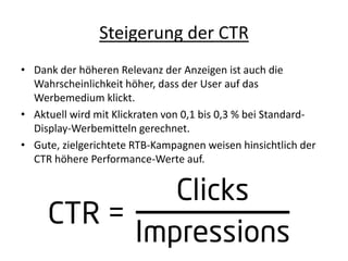 Steigerung der CTR
• Dank der höheren Relevanz der Anzeigen ist auch die
Wahrscheinlichkeit höher, dass der User auf das
Werbemedium klickt.
• Aktuell wird mit Klickraten von 0,1 bis 0,3 % bei Standard-
Display-Werbemitteln gerechnet.
• Gute, zielgerichtete RTB-Kampagnen weisen hinsichtlich der
CTR höhere Performance-Werte auf.
 