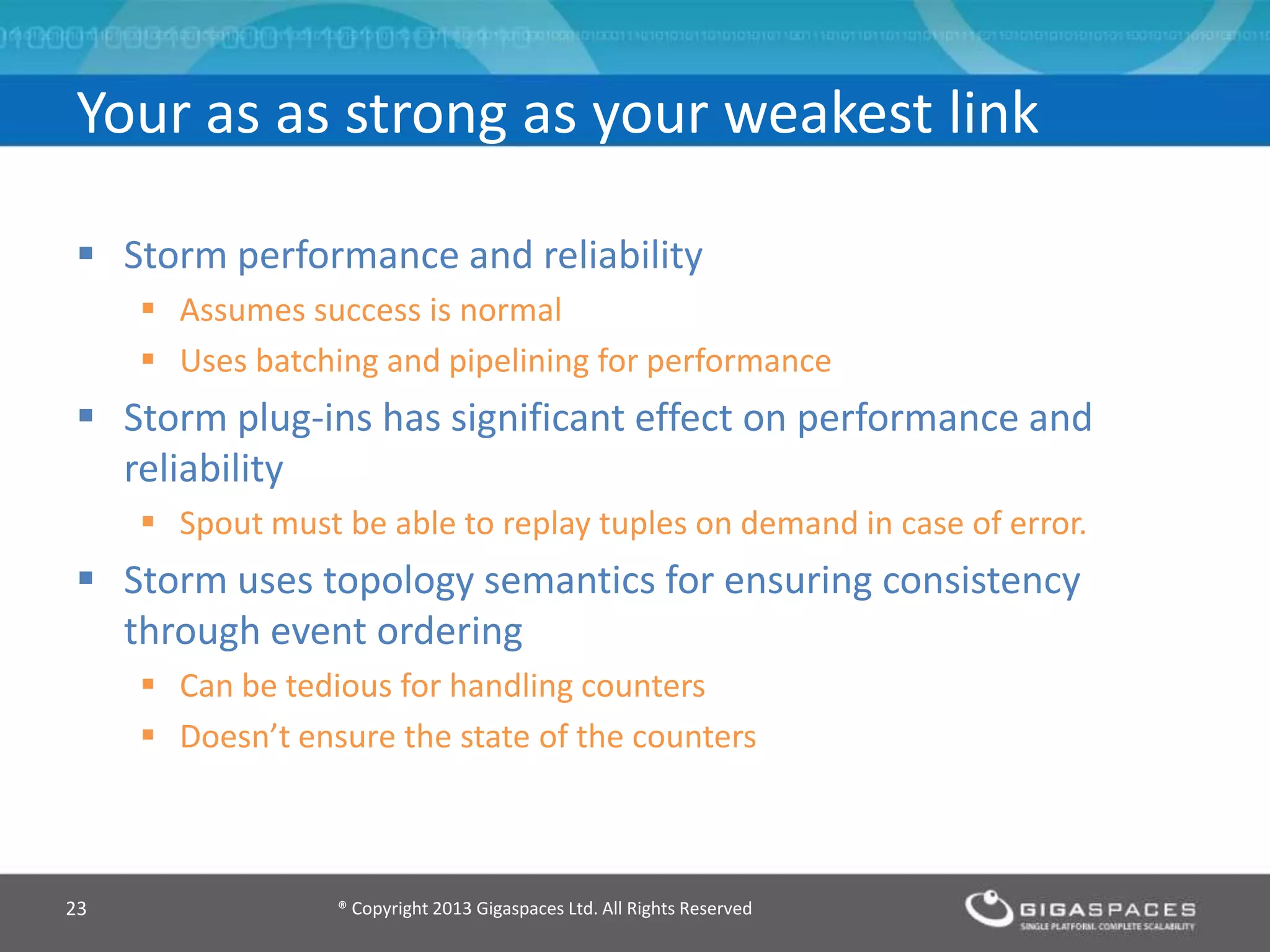 Storm performance and reliability
 Assumes success is normal
 Uses batching and pipelining for performance
 Storm plug-ins has significant effect on performance and
reliability
 Spout must be able to replay tuples on demand in case of error.
 Storm uses topology semantics for ensuring consistency
through event ordering
 Can be tedious for handling counters
 Doesn’t ensure the state of the counters
® Copyright 2013 Gigaspaces Ltd. All Rights Reserved23
Your as as strong as your weakest link
 