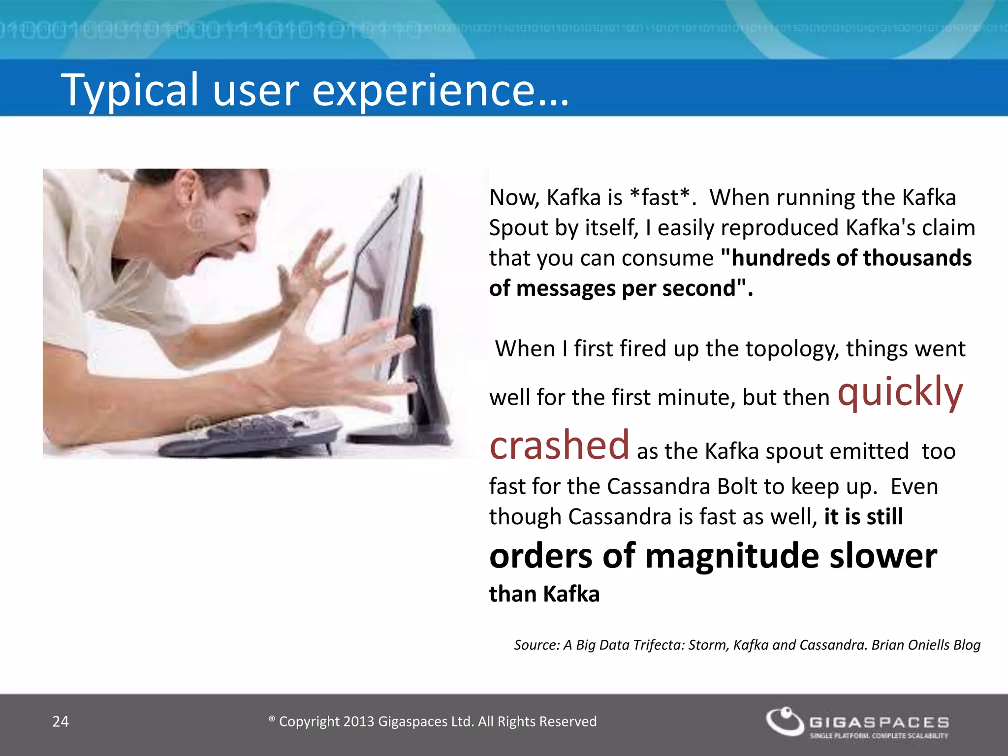 ® Copyright 2013 Gigaspaces Ltd. All Rights Reserved24
Typical user experience…
Now, Kafka is *fast*. When running the Kafka
Spout by itself, I easily reproduced Kafka's claim
that you can consume "hundreds of thousands
of messages per second".
When I first fired up the topology, things went
well for the first minute, but then quickly
crashedas the Kafka spout emitted too
fast for the Cassandra Bolt to keep up. Even
though Cassandra is fast as well, it is still
orders of magnitude slower
than Kafka
Source: A Big Data Trifecta: Storm, Kafka and Cassandra. Brian Oniells Blog
 