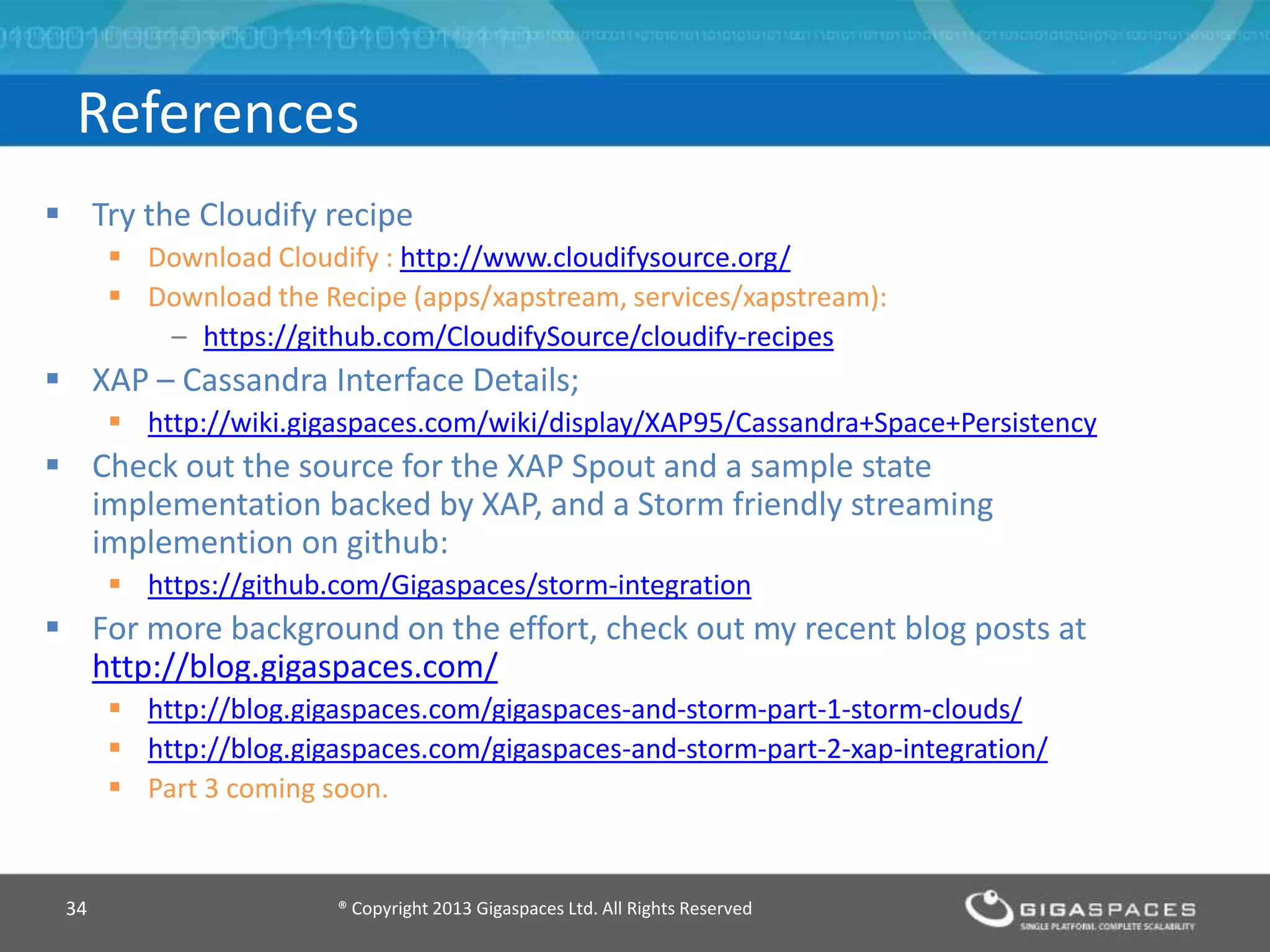® Copyright 2013 Gigaspaces Ltd. All Rights Reserved34
References
 Try the Cloudify recipe
 Download Cloudify : http://www.cloudifysource.org/
 Download the Recipe (apps/xapstream, services/xapstream):
– https://github.com/CloudifySource/cloudify-recipes
 XAP – Cassandra Interface Details;
 http://wiki.gigaspaces.com/wiki/display/XAP95/Cassandra+Space+Persistency
 Check out the source for the XAP Spout and a sample state
implementation backed by XAP, and a Storm friendly streaming
implemention on github:
 https://github.com/Gigaspaces/storm-integration
 For more background on the effort, check out my recent blog posts at
http://blog.gigaspaces.com/
 http://blog.gigaspaces.com/gigaspaces-and-storm-part-1-storm-clouds/
 http://blog.gigaspaces.com/gigaspaces-and-storm-part-2-xap-integration/
 Part 3 coming soon.
 