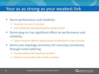  Storm performance and reliability
 Assumes success is normal
 Uses batching and pipelining for performance
 Storm plug-ins has significant effect on performance and
reliability
 Spout must be able to replay tuples on demand in case of error.
 Storm uses topology semantics for ensuring consistency
through event ordering
 Can be tedious for handling counters
 Doesn’t ensure the state of the counters
® Copyright 2013 Gigaspaces Ltd. All Rights Reserved23
Your as as strong as your weakest link
 