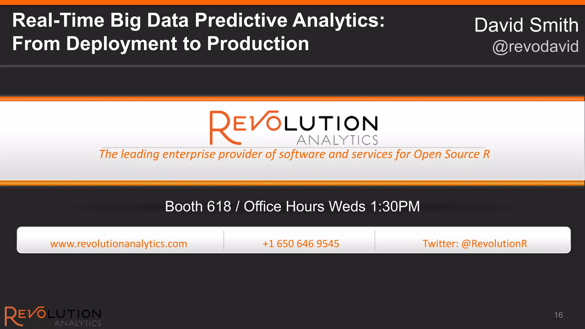 Real-Time Big Data Predictive Analytics:                                            David Smith
From Deployment to Production                                                             @revodavid




             The leading enterprise provider of software and services for Open Source R



                          Booth 618 / Office Hours Weds 1:30PM

    www.revolutionanalytics.com             +1 650 646 9545               Twitter: @RevolutionR




                                                                                                  16
 