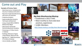 @CasertaConcepts
Come out and Play
CIL - Caserta
Innovations Lab
Experience
Big Data Warehousing Meetup
• Established in 2012 in NYC
• Meet monthly to share data best
practices, experiences
• 3,300+ Members
http://www.meetup.com/Big-Data-Warehousing/
Examples of Previous Topics
• Data Governance, Compliance &
Security in Hadoop w/Cloudera
• Real Time Trade Data Monitoring
with Storm & Cassandra
• Predictive Analytics
• Exploring Big Data Analytics
Techniques w/Datameer
• Using a Graph DB for MDM &
Relationship Mgmt
• Data Science w/Claudia
Perlcih & Revolution Analytics
• Processing 1.4 Trillion Events
in Hadoop
• Building a Relevance Engine
using Hadoop, Mahout & Pig
• Big Data 2.0 – YARN Distributed
ETL & SQL w/Hadoop
• Intro to NoSQL w/10GEN
 