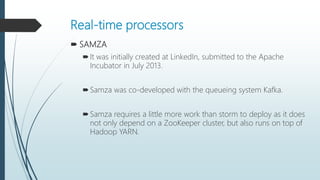 Real-time processors
 SAMZA
It was initially created at LinkedIn, submitted to the Apache
Incubator in July 2013.
Samza was co-developed with the queueing system Kafka.
Samza requires a little more work than storm to deploy as it does
not only depend on a ZooKeeper cluster, but also runs on top of
Hadoop YARN.
 