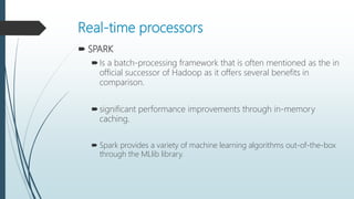 Real-time processors
 SPARK
Is a batch-processing framework that is often mentioned as the in
official successor of Hadoop as it offers several benefits in
comparison.
significant performance improvements through in-memory
caching.
 Spark provides a variety of machine learning algorithms out-of-the-box
through the MLlib library.
 