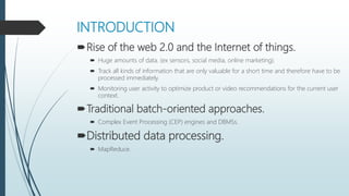 INTRODUCTION
Rise of the web 2.0 and the Internet of things.
 Huge amounts of data. (ex sensors, social media, online marketing).
 Track all kinds of information that are only valuable for a short time and therefore have to be
processed immediately.
 Monitoring user activity to optimize product or video recommendations for the current user
context.
Traditional batch-oriented approaches.
 Complex Event Processing (CEP) engines and DBMSs.
Distributed data processing.
 MapReduce.
 