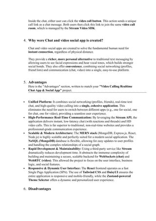 Inside the chat, either user can click the video call button. This action sends a unique
call link as a chat message. Both users then click this link to join the same video call
room, which is managed by the Stream Video SDK.
4. Why were Chat and video social app is created?
Chat and video social apps are created to solve the fundamental human need for
instant connection, regardless of physical distance.
They provide a richer, more personal alternative to traditional text messaging by
allowing users to see facial expressions and hear vocal tones, which builds stronger
social bonds. They also offer convenience, combining social networking (profiles,
friend lists) and communication (chat, video) into a single, easy-to-use platform.
5. Advantages
Here is the "Advantages" section, written to match your "Video Calling Realtime
Chat App & Social App" project.
 Unified Platform: It combines social networking (profiles, friends), real-time text
chat, and high-quality video calling into a single, cohesive application. This
eliminates the need for users to switch between different apps (e.g., one for social, one
for chat, one for video), providing a seamless user experience.
 High-Performance Real-Time Communication: By leveraging the Stream API, the
application delivers instant, low-latency chat (with reactions and threads) and HD
video calls. This is far superior to traditional, non-real-time websites and provides a
professional-grade communication experience.
 Scalable & Modern Architecture: The MERN stack (MongoDB, Express.js, React,
Node.js) is highly scalable and perfectly suited for a modern social application. The
NoSQL (MongoDB) database is flexible, allowing for easy updates to user profiles
and handling the complex relationships of a social graph.
 Rapid Development & Maintainability: Using a third-party service like Stream
dramatically reduces development time. It abstracts the immense complexity of
building and maintaining a secure, scalable backend for WebSockets (chat) and
WebRTC (video). This allowed the project to focus on the user interface, business
logic, and social features.
 Responsive & Dynamic User Interface: The React frontend operates as a fast
Single Page Application (SPA). The use of Tailwind CSS and DaisyUI ensures the
entire application is responsive and mobile-friendly, while the Zustand-powered
Theme Selector offers a dynamic and personalized user experience.
6. Disadvantages
 