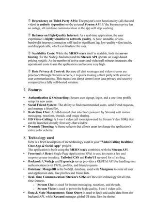  Dependency on Third-Party APIs: The project's core functionality (all chat and
video) is entirely dependent on the external Stream API. If the Stream service has
an outage, all real-time communication in the app will stop working.
 Reliance on High-Quality Internet: As a real-time application, the user
experience is highly sensitive to network quality. A poor, unstable, or low-
bandwidth internet connection will lead to significant lag, low-quality video/audio,
and dropped calls, which can frustrate the user.
 Scalability Costs: While the MERN stack itself is scalable, both the server
hosting (for the Node.js backend) and the Stream API operate on usage-based
pricing models. As the number of active users and video call minutes increases, the
operational costs to run the application can become very high.
 Data Privacy & Control: Because all chat messages and video streams are
processed through Stream's servers, it requires trusting a third party with sensitive
user communications. This means less direct control over data privacy and security
compared to a fully self-hosted solution.
7. Features
 Authentication & Onboarding: Secure user signup, login, and a one-time profile
setup for new users.
 Social Friend System: The ability to find recommended users, send friend requests,
and manage a friend list.
 Real-Time Chat: A full-featured chat interface (powered by Stream) with instant
messaging, reactions, threads, and image sharing.
 HD Video Calling: A 1-on-1 video call room (powered by Stream Video SDK) that
can be launched directly from any chat window.
 Dynamic Theming: A theme selector that allows users to change the application's
entire color scheme.
8. Technology used
Here is a brief description of the technology used in your "Video Calling Realtime
Chat App & Social App" project.
The application is built using the MERN stack combined with the Stream API.
 Frontend: A React Single Page Application (SPA) is used to create a fast and
responsive user interface. Tailwind CSS and DaisyUI are used for all styling.
 Backend: A Node.js and Express.js server provides a RESTful API for handling user
authentication (with JWT), profiles, and friend requests.
 Database: MongoDB is the NoSQL database, used with Mongoose to store all user
and application data, like profiles and friend lists.
 Real-Time Communication: Stream's SDKs are the core technology for all real-
time features.
o Stream Chat is used for instant messaging, reactions, and threads.
o Stream Video is used to power the high-quality, 1-on-1 video calls.
 Data & State Management: React Query is used to fetch and cache data from the
backend API, while Zustand manages global UI state, like the theme.
 