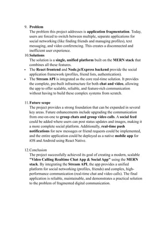 9. Problem
The problem this project addresses is application fragmentation. Today,
users are forced to switch between multiple, separate applications for
social networking (like finding friends and managing profiles), text
messaging, and video conferencing. This creates a disconnected and
inefficient user experience.
10.Solutions
The solution is a single, unified platform built on the MERN stack that
combines all these features.
 The React frontend and Node.js/Express backend provide the social
application framework (profiles, friend lists, authentication).
 The Stream API is integrated as the core real-time solution. It provides
the complete, pre-built infrastructure for both chat and video, allowing
the app to offer scalable, reliable, and feature-rich communication
without having to build these complex systems from scratch.
11.Future scope
The project provides a strong foundation that can be expanded in several
key areas. Future enhancements include upgrading the communication
from one-on-one to group chats and group video calls. A social feed
could be added where users can post status updates and images, making it
a more complete social platform. Additionally, real-time push
notifications for new messages or friend requests could be implemented,
and the entire application could be deployed as a native mobile app for
iOS and Android using React Native.
12.Conclusion
The project successfully achieved its goal of creating a modern, scalable
"Video Calling Realtime Chat App & Social App" using the MERN
stack. By integrating the Stream API, the app provides a unified
platform for social networking (profiles, friends) and complex, high-
performance communication (real-time chat and video calls). The final
application is reliable, maintainable, and demonstrates a practical solution
to the problem of fragmented digital communication.
 