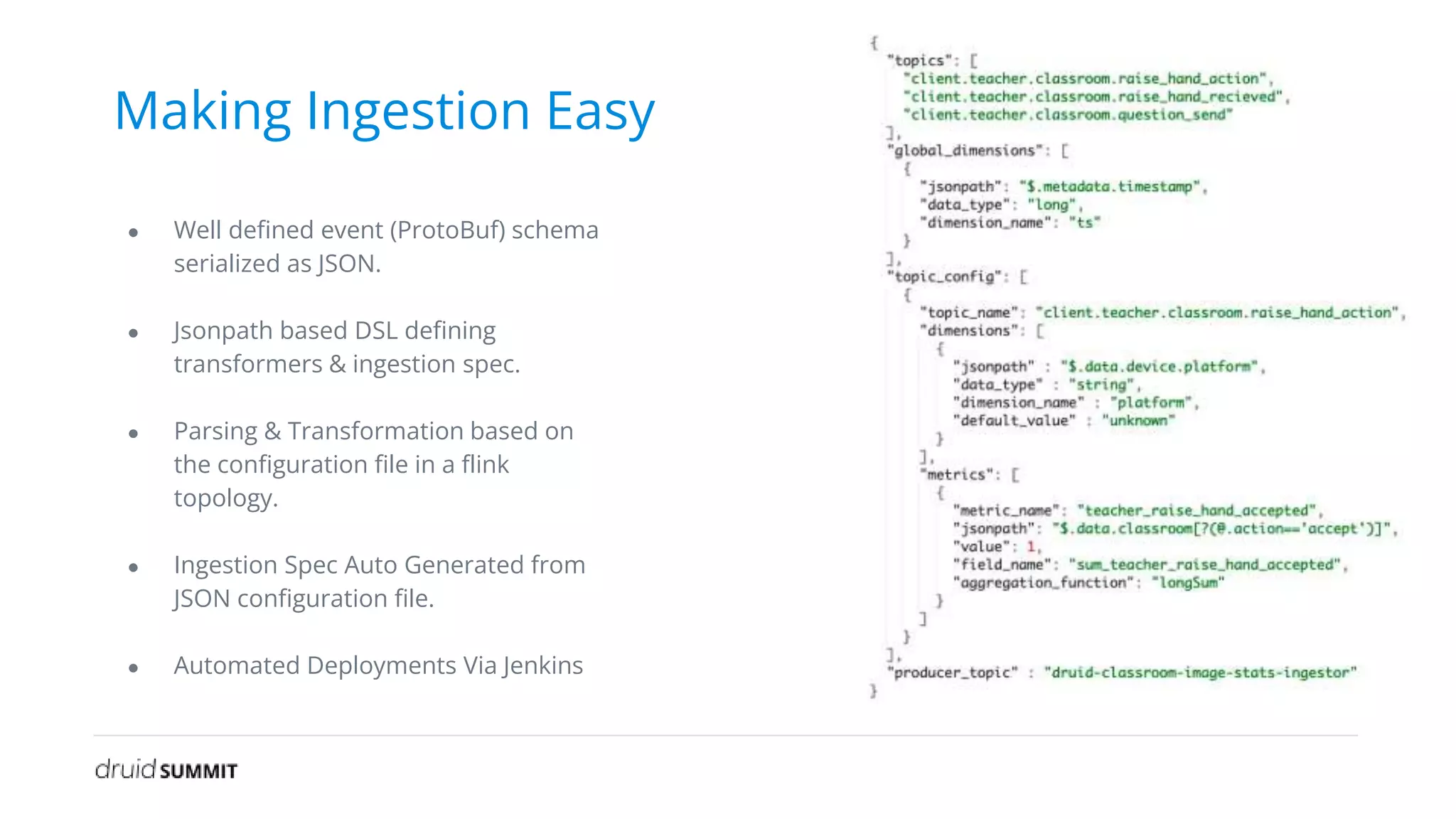 Making Ingestion Easy
● Well defined event (ProtoBuf) schema
serialized as JSON.
● Jsonpath based DSL defining
transformers & ingestion spec.
● Parsing & Transformation based on
the configuration file in a flink
topology.
● Ingestion Spec Auto Generated from
JSON configuration file.
● Automated Deployments Via Jenkins
 
