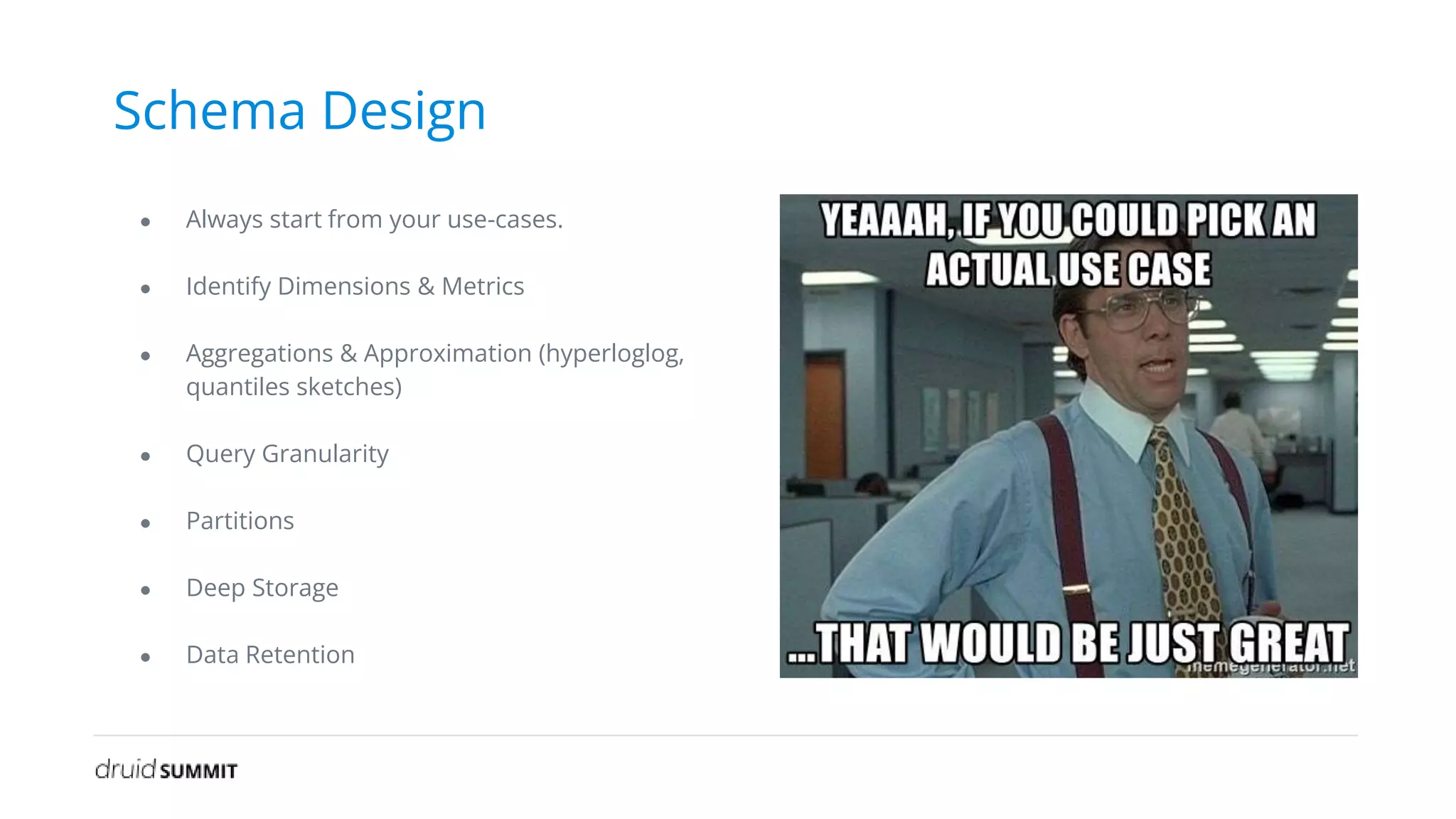 Schema Design
● Always start from your use-cases.
● Identify Dimensions & Metrics
● Aggregations & Approximation (hyperloglog,
quantiles sketches)
● Query Granularity
● Partitions
● Deep Storage
● Data Retention
 