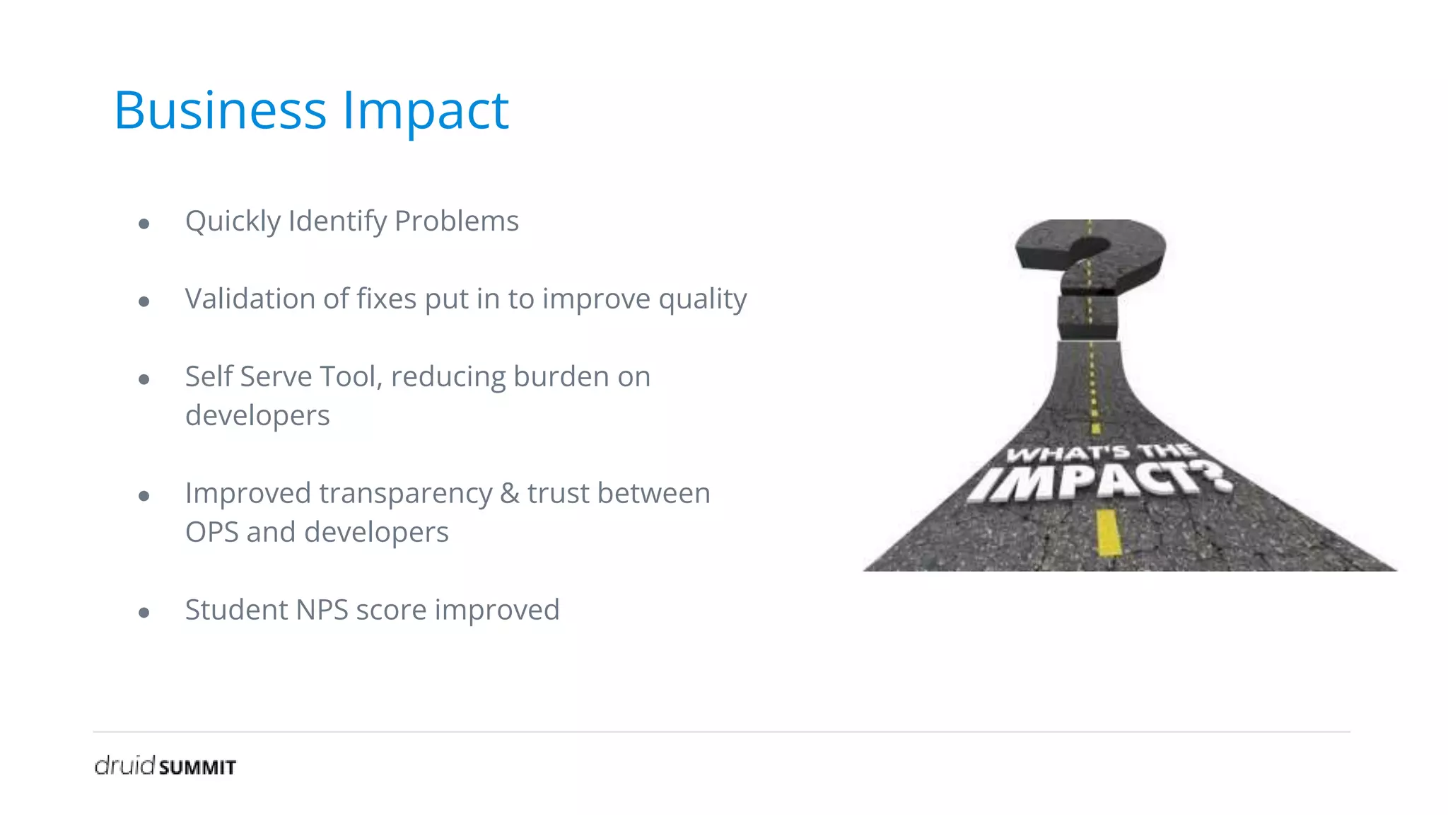 Business Impact
● Quickly Identify Problems
● Validation of fixes put in to improve quality
● Self Serve Tool, reducing burden on
developers
● Improved transparency & trust between
OPS and developers
● Student NPS score improved
 