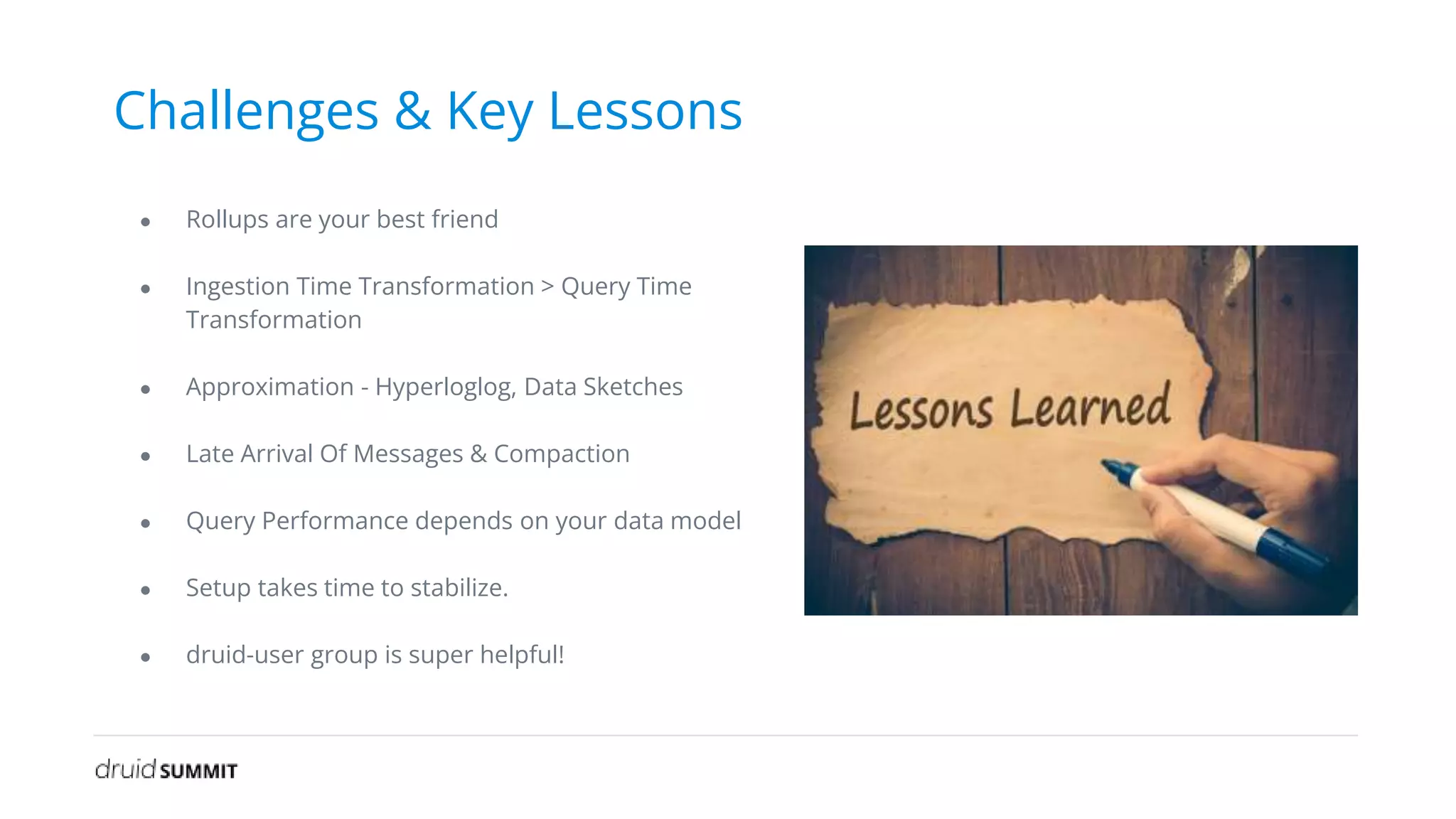 Challenges & Key Lessons
● Rollups are your best friend
● Ingestion Time Transformation > Query Time
Transformation
● Approximation - Hyperloglog, Data Sketches
● Late Arrival Of Messages & Compaction
● Query Performance depends on your data model
● Setup takes time to stabilize.
● druid-user group is super helpful!
 