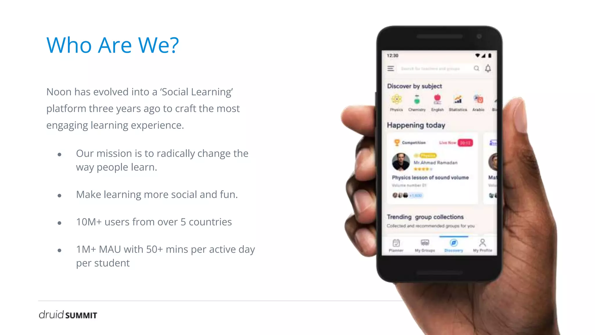 Who Are We?
Noon has evolved into a ‘Social Learning’
platform three years ago to craft the most
engaging learning experience.
● Our mission is to radically change the
way people learn.
● Make learning more social and fun.
● 10M+ users from over 5 countries
● 1M+ MAU with 50+ mins per active day
per student
 