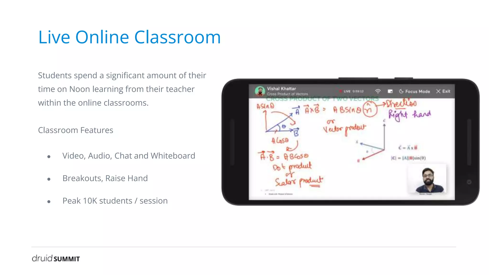 Live Online Classroom
Students spend a significant amount of their
time on Noon learning from their teacher
within the online classrooms.
Classroom Features
● Video, Audio, Chat and Whiteboard
● Breakouts, Raise Hand
● Peak 10K students / session
 