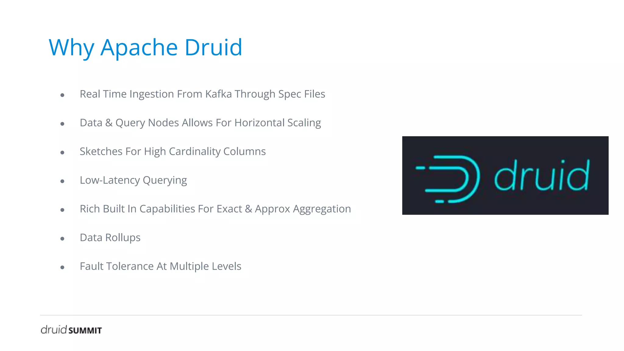 Why Apache Druid
● Real Time Ingestion From Kafka Through Spec Files
● Data & Query Nodes Allows For Horizontal Scaling
● Sketches For High Cardinality Columns
● Low-Latency Querying
● Rich Built In Capabilities For Exact & Approx Aggregation
● Data Rollups
● Fault Tolerance At Multiple Levels
 
