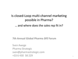 Is closed-Loop multi-channel marketing
          possible in Pharma?
  … and where does the sales rep fit in?



7th Annual Global Pharma SFE Forum

Sven Awege
Pharma Strategic
sven@pharmastrategic.com
+33 6 430 58 229                           1
 