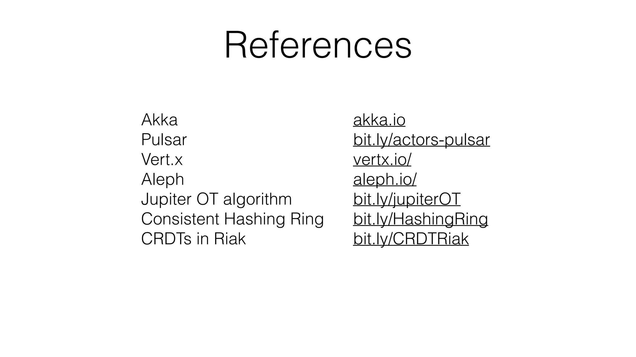 References
Akka
Pulsar
Vert.x
Aleph
Jupiter OT algorithm
Consistent Hashing Ring
CRDTs in Riak
akka.io
bit.ly/actors-pulsar
vertx.io/
aleph.io/
bit.ly/jupiterOT
bit.ly/HashingRing
bit.ly/CRDTRiak
 