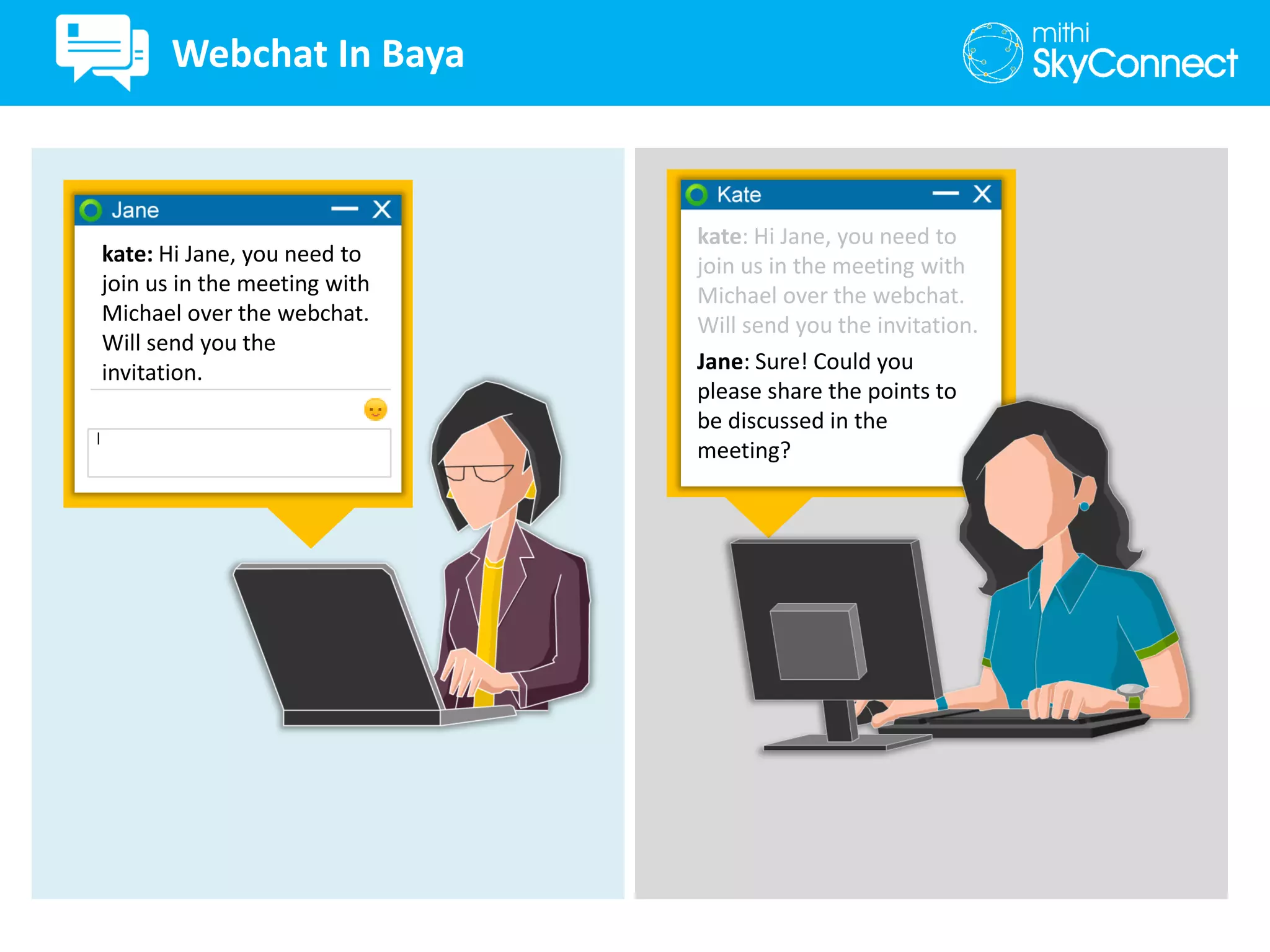kate: Hi Jane, you need to
join us in the meeting with
Michael over the webchat.
Will send you the
invitation.
kate: Hi Jane, you need to
join us in the meeting with
Michael over the webchat.
Will send you the invitation.
Jane: Sure! Could you
please share the points to
be discussed in the
meeting?
Webchat In Baya
 