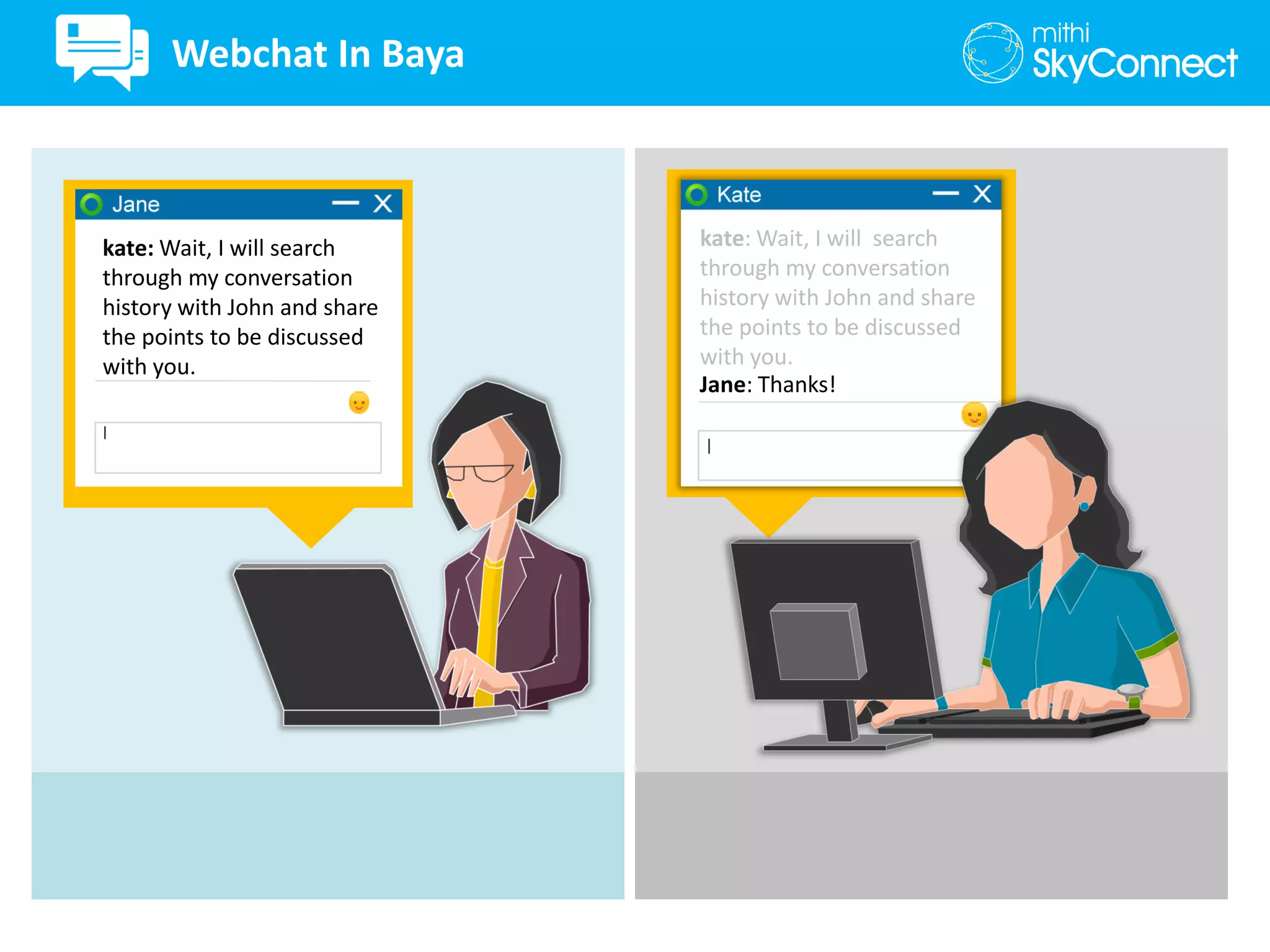 kate: Wait, I will search
through my conversation
history with John and share
the points to be discussed
with you.
kate: Wait, I will search
through my conversation
history with John and share
the points to be discussed
with you.
Jane: Thanks!
Webchat In Baya
 