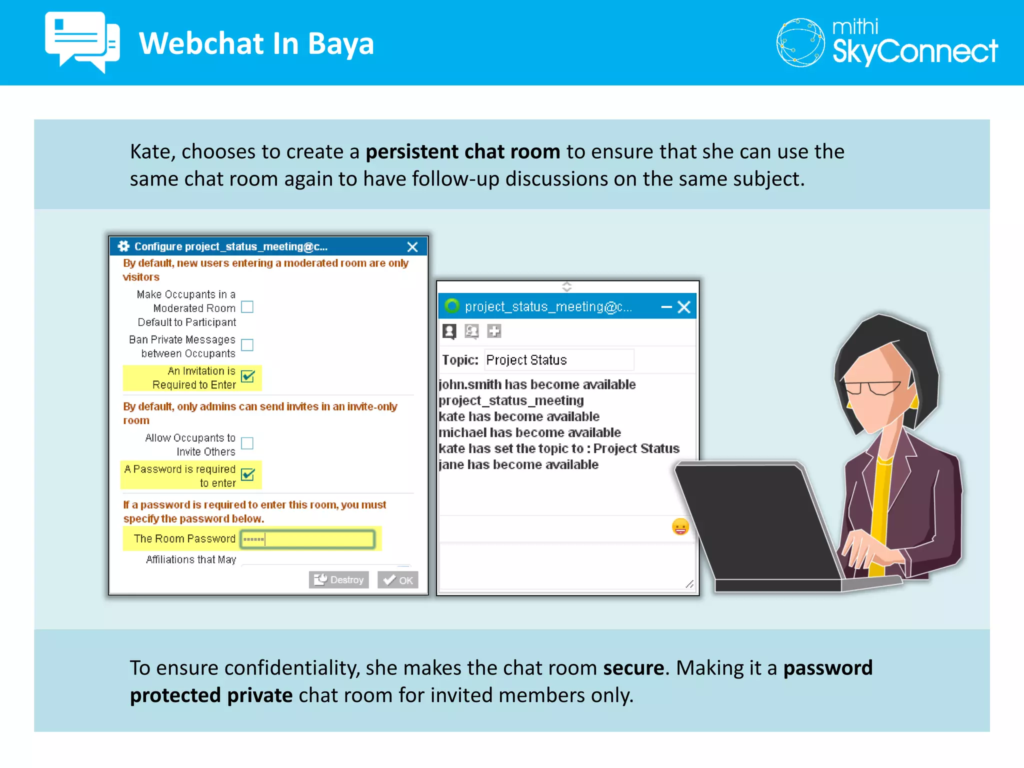 To ensure confidentiality, she makes the chat room secure. Making it a password
protected private chat room for invited members only.
Kate, chooses to create a persistent chat room to ensure that she can use the
same chat room again to have follow-up discussions on the same subject.
Webchat In Baya
 