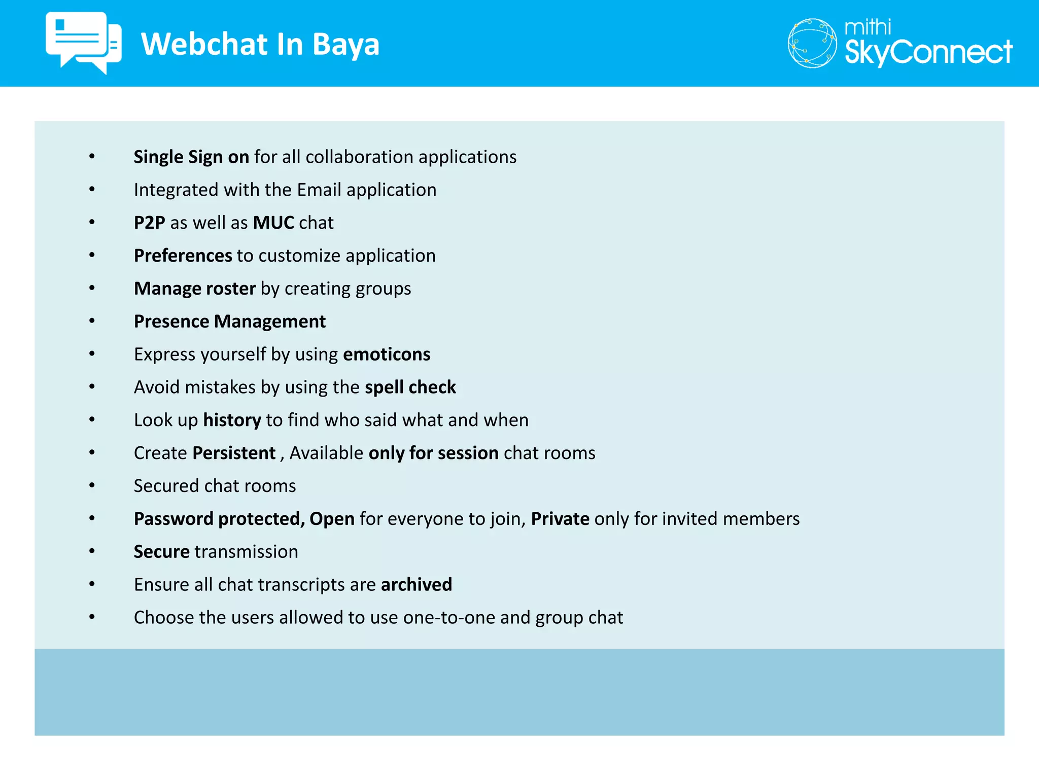 • Single Sign on for all collaboration applications
• Integrated with the Email application
• P2P as well as MUC chat
• Preferences to customize application
• Manage roster by creating groups
• Presence Management
• Express yourself by using emoticons
• Avoid mistakes by using the spell check
• Look up history to find who said what and when
• Create Persistent , Available only for session chat rooms
• Secured chat rooms
• Password protected, Open for everyone to join, Private only for invited members
• Secure transmission
• Ensure all chat transcripts are archived
• Choose the users allowed to use one-to-one and group chat
Webchat In Baya
 