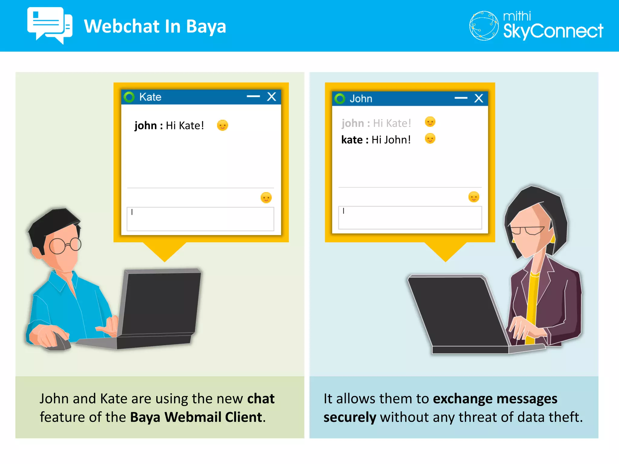 john : Hi Kate!
John and Kate are using the new chat
feature of the Baya Webmail Client.
It allows them to exchange messages
securely without any threat of data theft.
kate : Hi John!
john : Hi Kate!
Webchat In Baya
 