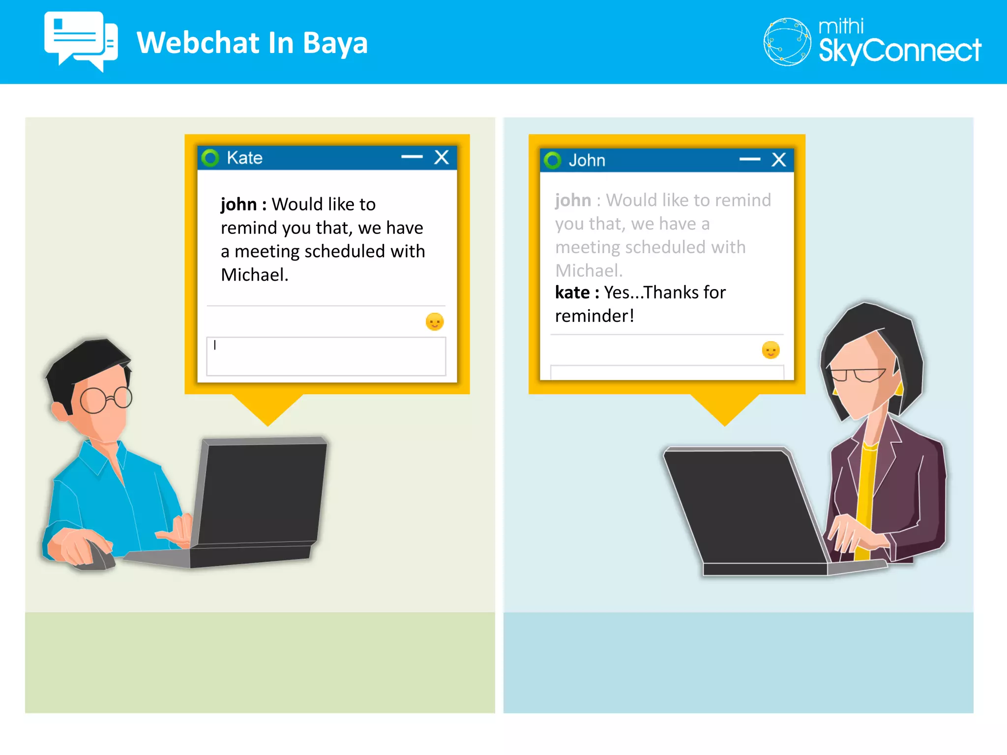 john : Would like to
remind you that, we have
a meeting scheduled with
Michael.
kate : Yes...Thanks for
reminder!
john : Would like to remind
you that, we have a
meeting scheduled with
Michael.
Webchat In Baya
 