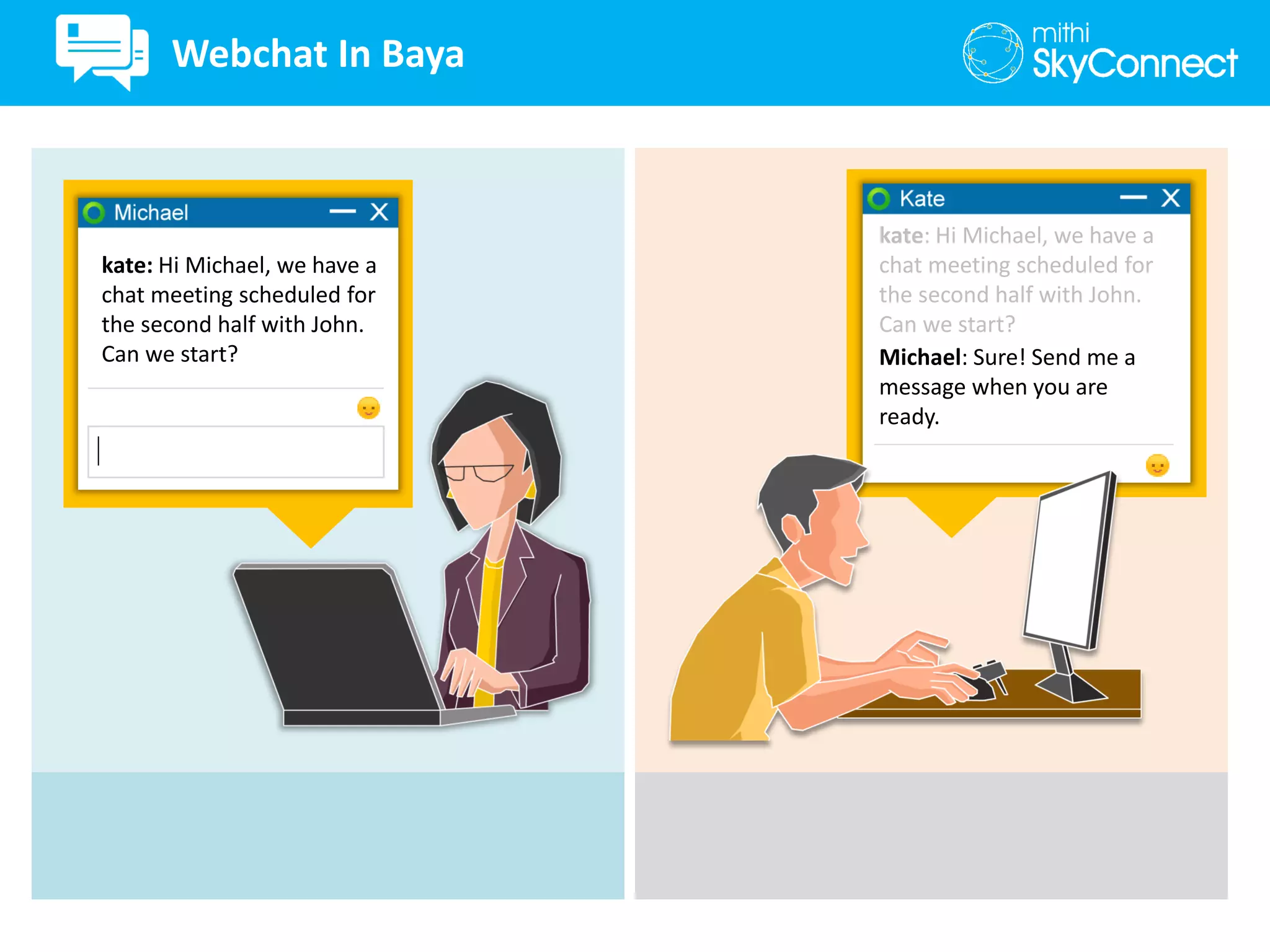 kate: Hi Michael, we have a
chat meeting scheduled for
the second half with John.
Can we start?
kate: Hi Michael, we have a
chat meeting scheduled for
the second half with John.
Can we start?
Michael: Sure! Send me a
message when you are
ready.
Webchat In Baya
 