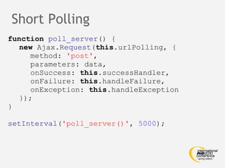 Short Polling function   poll_server () { new  Ajax. Request ( this .urlPolling, { method:  'post' , parameters: data, onSuccess:  this .successHandler, onFailure:  this .handleFailure, onException:  this .handleException }); } setInterval ( 'poll_server()' ,  5000 ); 