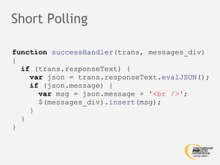 Short Polling function   successHandler (trans, messages_div) { if  (trans.responseText) { var  json = trans.responseText. evalJSON (); if  (json.message) { var  msg = json.message +  '<br />' ; $(messages_div). insert (msg); } } } 