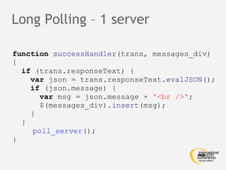 Long Polling – 1 server function   successHandler (trans, messages_div) { if  (trans.responseText) { var  json = trans.responseText. evalJSON (); if  (json.message) { var  msg = json.message +  '<br />' ; $(messages_div). insert (msg); } }   poll_server (); } 