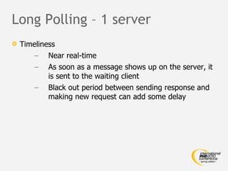 Long Polling – 1 server Timeliness Near real-time As soon as a message shows up on the server, it is sent to the waiting client Black out period between sending response and making new request can add some delay 