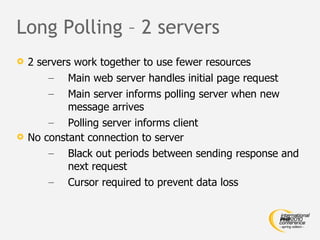 Long Polling – 2 servers 2 servers work together to use fewer resources Main web server handles initial page request Main server informs polling server when new message arrives Polling server informs client No constant connection to server Black out periods between sending response and next request Cursor required to prevent data loss 