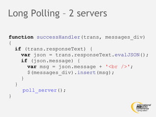 Long Polling – 2 servers function   successHandler (trans, messages_div) { if  (trans.responseText) { var  json = trans.responseText. evalJSON (); if  (json.message) { var  msg = json.message +  '<br />' ; $(messages_div). insert (msg); } }   poll_server (); } 