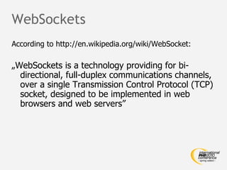 WebSockets According to http://en.wikipedia.org/wiki/WebSocket: „ WebSockets is a technology providing for bi-directional, full-duplex communications channels, over a single Transmission Control Protocol (TCP) socket, designed to be implemented in web browsers and web servers” 