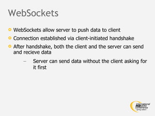 WebSockets WebSockets allow server to push data to client Connection established via client-initiated handshake After handshake, both the client and the server can send and recieve data Server can send data without the client asking for it first 