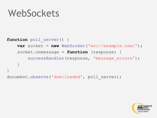 WebSockets function   poll_server () { var  socket =  new   WebSocket ( 'ws://example.com/' ); socket.onmessage =  function  (response) { successHandler (response,  'message_errors' ); } } document. observe ( 'dom:loaded' , poll_server); 