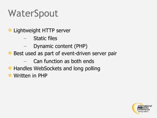 WaterSpout Lightweight HTTP server Static files Dynamic content (PHP) Best used as part of event-driven server pair Can function as both ends Handles WebSockets and long polling Written in PHP 