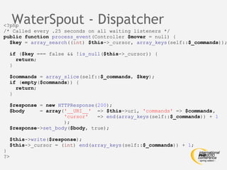 WaterSpout - Dispatcher <?php /* Called every .25 seconds on all waiting listeners */ public function   process_event (Controller  $mover  = null) { $key  =  array_search (( int )  $this ->_cursor,  array_keys (self:: $_commands )); if  ( $key  === false && ! is_null ( $this ->_cursor)) { return ; } $commands  =  array_slice (self:: $_commands ,  $key ); if  ( empty ( $commands )) { return ; } $response  =  new   HTTPResponse ( 200 ); $body   =  array ( '__URI__'   =>  $this ->uri,  'commands'  =>  $commands, 'cursor'   =>  end ( array_keys (self:: $_commands )) +  1 ); $response -> set_body ( $body , true); $this -> write ( $response ); $this ->_cursor = ( int )  end ( array_keys (self:: $_commands )) +  1 ; } ?> 