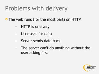 Problems with delivery The web runs (for the most part) on HTTP HTTP is one way User asks for data Server sends data back The server can't do anything without the user asking first 