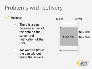 Problems with delivery Timeliness There is a gap between arrival of the data on the server and notification of the user. We want to reduce the gap without killing the servers. Client Server New Data New Data Black out 